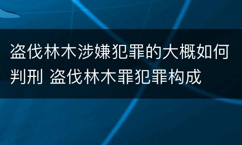 盗伐林木涉嫌犯罪的大概如何判刑 盗伐林木罪犯罪构成