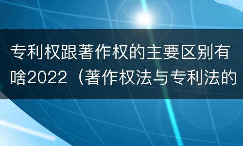 专利权跟著作权的主要区别有啥2022（著作权法与专利法的区别）