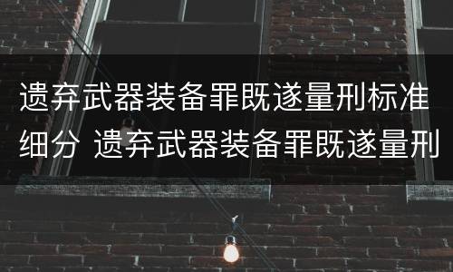 遗弃武器装备罪既遂量刑标准细分 遗弃武器装备罪既遂量刑标准细分