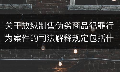 关于放纵制售伪劣商品犯罪行为案件的司法解释规定包括什么