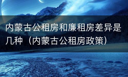 内蒙古公租房和廉租房差异是几种（内蒙古公租房政策）