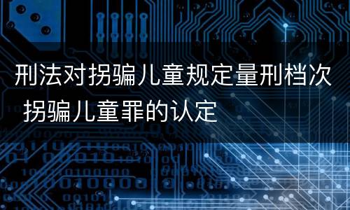 刑法对拐骗儿童规定量刑档次 拐骗儿童罪的认定