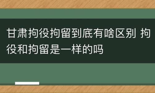 甘肃拘役拘留到底有啥区别 拘役和拘留是一样的吗