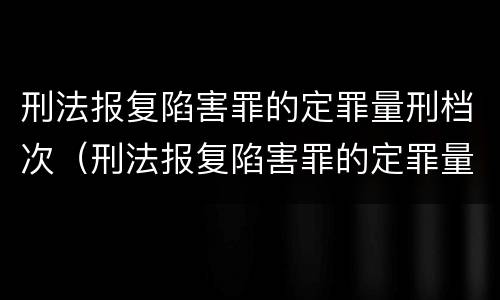 刑法报复陷害罪的定罪量刑档次（刑法报复陷害罪的定罪量刑档次是多少）