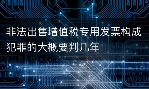 非法出售增值税专用发票构成犯罪的大概要判几年