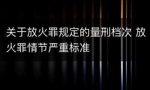 关于放火罪规定的量刑档次 放火罪情节严重标准