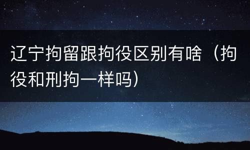 辽宁拘留跟拘役区别有啥（拘役和刑拘一样吗）