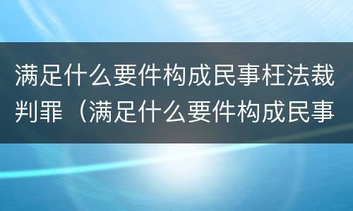 满足什么要件构成民事枉法裁判罪（满足什么要件构成民事枉法裁判罪的条件）