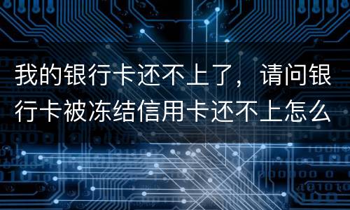 我的银行卡还不上了，请问银行卡被冻结信用卡还不上怎么办