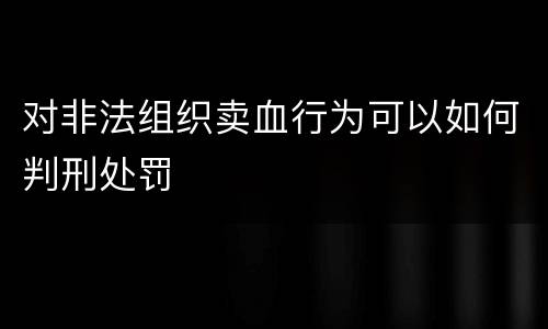 对非法组织卖血行为可以如何判刑处罚