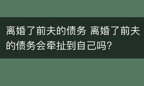 离婚了前夫的债务 离婚了前夫的债务会牵扯到自己吗?