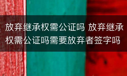 放弃继承权需公证吗 放弃继承权需公证吗需要放弃者签字吗
