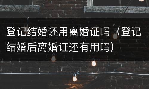 登记结婚还用离婚证吗（登记结婚后离婚证还有用吗）