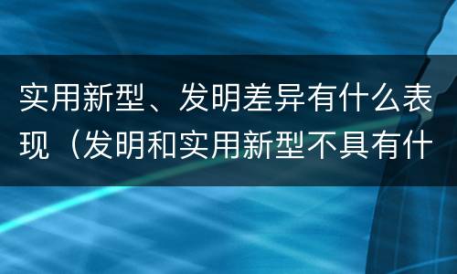 实用新型、发明差异有什么表现（发明和实用新型不具有什么特性）