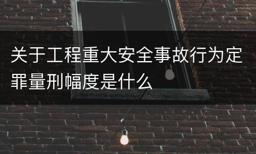 关于工程重大安全事故行为定罪量刑幅度是什么