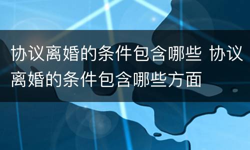 协议离婚的条件包含哪些 协议离婚的条件包含哪些方面