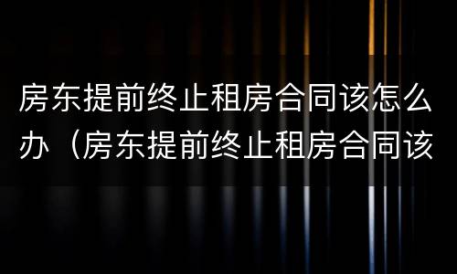 房东提前终止租房合同该怎么办（房东提前终止租房合同该怎么办理）