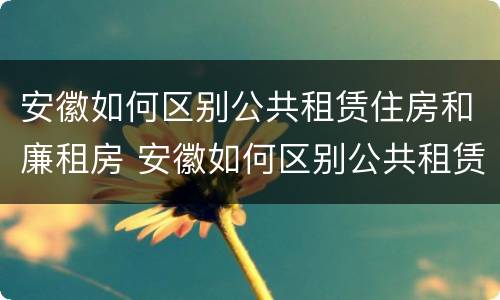 安徽如何区别公共租赁住房和廉租房 安徽如何区别公共租赁住房和廉租房呢