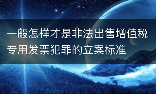 一般怎样才是非法出售增值税专用发票犯罪的立案标准