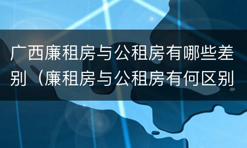 广西廉租房与公租房有哪些差别（廉租房与公租房有何区别）