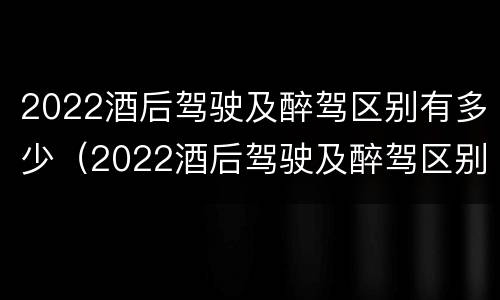 2022酒后驾驶及醉驾区别有多少（2022酒后驾驶及醉驾区别有多少处罚）