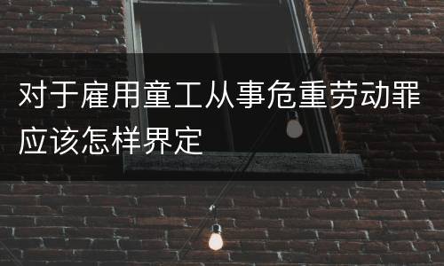 对于雇用童工从事危重劳动罪应该怎样界定