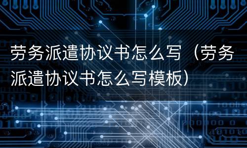 劳务派遣协议书怎么写（劳务派遣协议书怎么写模板）