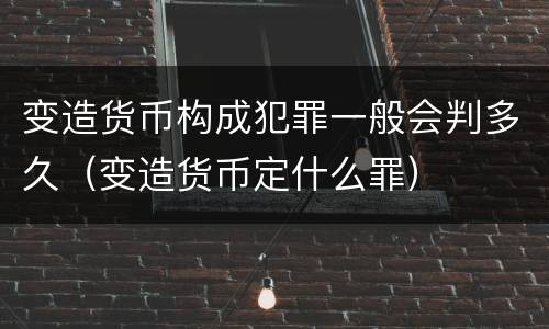 变造货币构成犯罪一般会判多久（变造货币定什么罪）