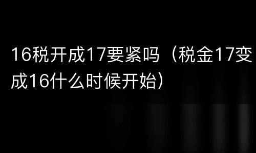 16税开成17要紧吗（税金17变成16什么时候开始）