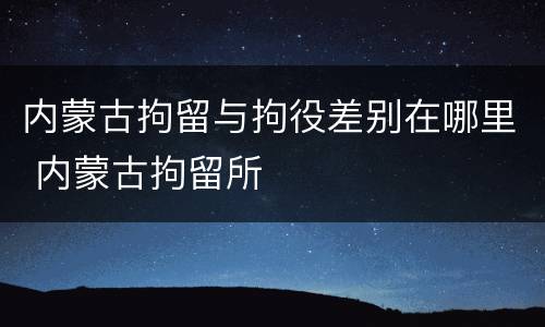 内蒙古拘留与拘役差别在哪里 内蒙古拘留所
