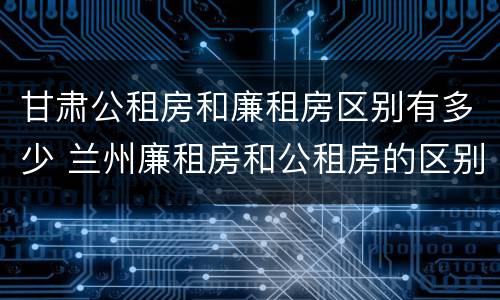 甘肃公租房和廉租房区别有多少 兰州廉租房和公租房的区别