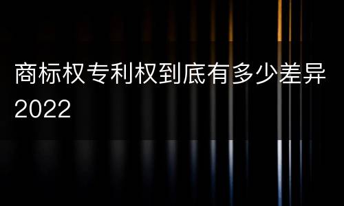 商标权专利权到底有多少差异2022