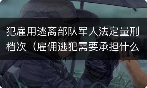 犯雇用逃离部队军人法定量刑档次（雇佣逃犯需要承担什么责任）