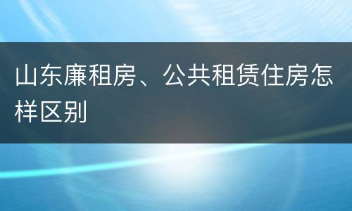 山东廉租房、公共租赁住房怎样区别