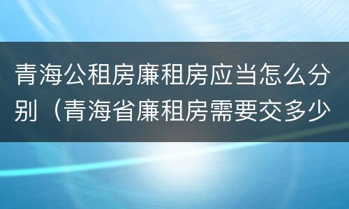 青海公租房廉租房应当怎么分别（青海省廉租房需要交多少钱）