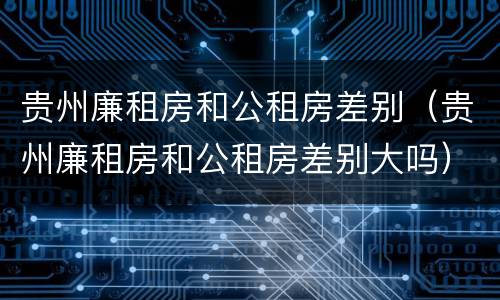 贵州廉租房和公租房差别（贵州廉租房和公租房差别大吗）