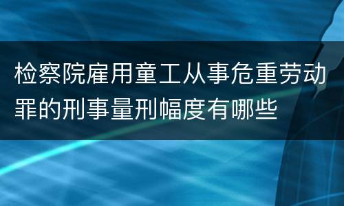 检察院雇用童工从事危重劳动罪的刑事量刑幅度有哪些