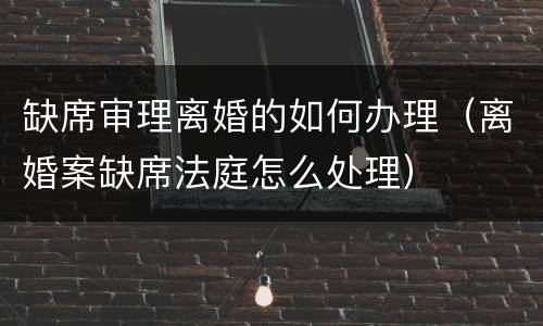 缺席审理离婚的如何办理（离婚案缺席法庭怎么处理）