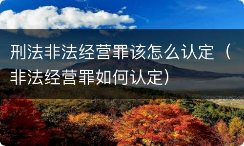 刑法非法经营罪该怎么认定（非法经营罪如何认定）
