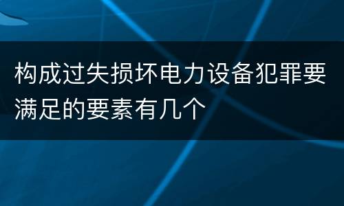 构成过失损坏电力设备犯罪要满足的要素有几个