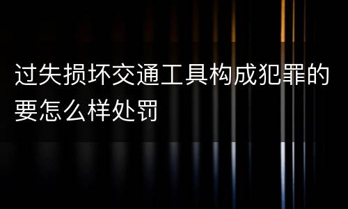 过失损坏交通工具构成犯罪的要怎么样处罚