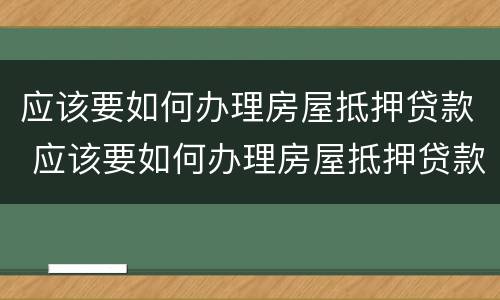 应该要如何办理房屋抵押贷款 应该要如何办理房屋抵押贷款业务