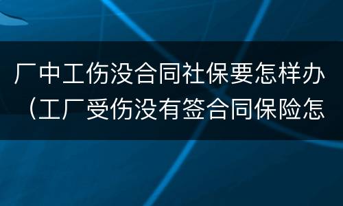 厂中工伤没合同社保要怎样办（工厂受伤没有签合同保险怎么办）