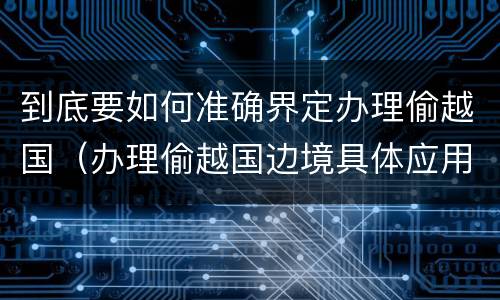 到底要如何准确界定办理偷越国（办理偷越国边境具体应用法律的解释）