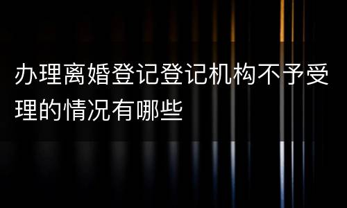 办理离婚登记登记机构不予受理的情况有哪些