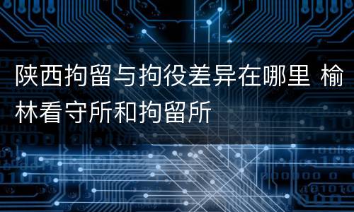陕西拘留与拘役差异在哪里 榆林看守所和拘留所