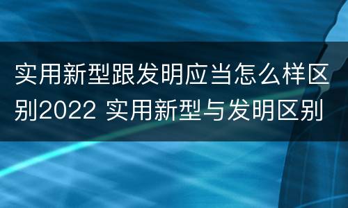 实用新型跟发明应当怎么样区别2022 实用新型与发明区别