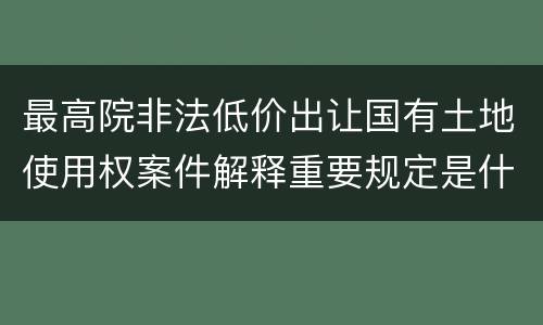 最高院非法低价出让国有土地使用权案件解释重要规定是什么