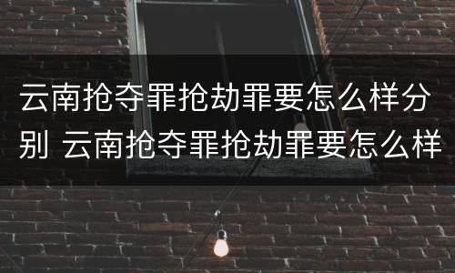 云南抢夺罪抢劫罪要怎么样分别 云南抢夺罪抢劫罪要怎么样分别认定