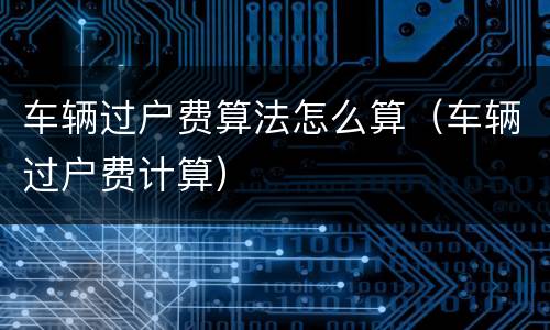 车辆过户费算法怎么算（车辆过户费计算）